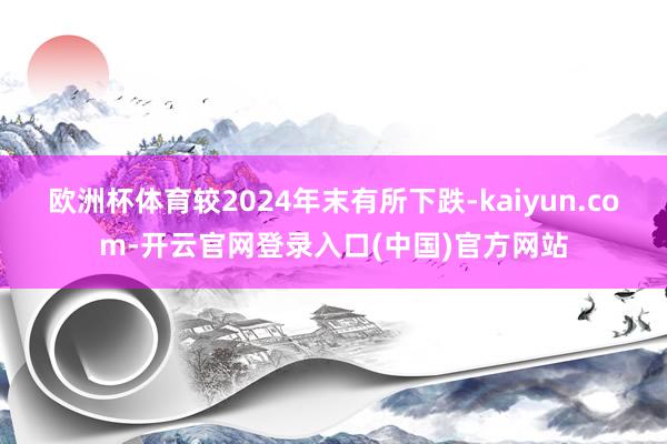 欧洲杯体育较2024年末有所下跌-kaiyun.com-开云官网登录入口(中国)官方网站