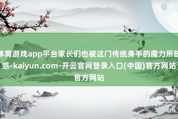 体育游戏app平台家长们也被这门传统身手的魔力所眩惑-kaiyun.com-开云官网登录入口(中国)官方网站