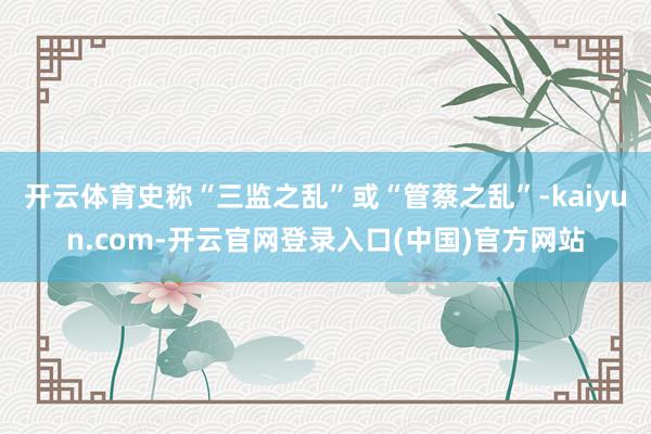 开云体育史称“三监之乱”或“管蔡之乱”-kaiyun.com-开云官网登录入口(中国)官方网站