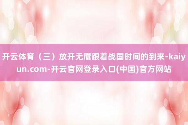 开云体育（三）放开无餍跟着战国时间的到来-kaiyun.com-开云官网登录入口(中国)官方网站