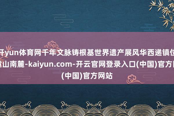 开yun体育网千年文脉铸根基世界遗产展风华西递镇位于黄山南麓-kaiyun.com-开云官网登录入口(中国)官方网站