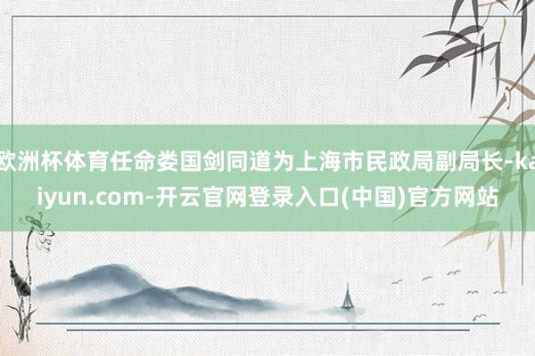 欧洲杯体育任命娄国剑同道为上海市民政局副局长-kaiyun.com-开云官网登录入口(中国)官方网站