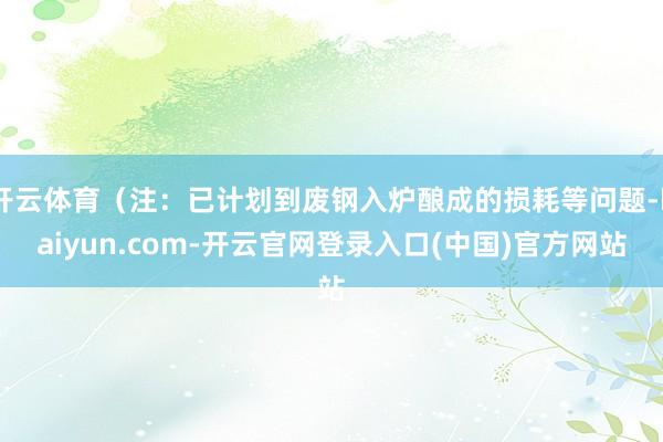 开云体育（注：已计划到废钢入炉酿成的损耗等问题-kaiyun.com-开云官网登录入口(中国)官方网站