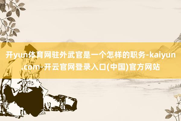 开yun体育网驻外武官是一个怎样的职务-kaiyun.com-开云官网登录入口(中国)官方网站