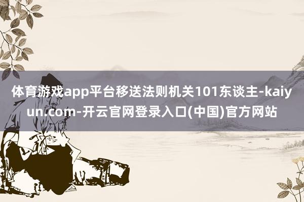 体育游戏app平台移送法则机关101东谈主-kaiyun.com-开云官网登录入口(中国)官方网站