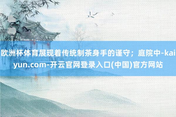 欧洲杯体育展现着传统制茶身手的谨守；庭院中-kaiyun.com-开云官网登录入口(中国)官方网站