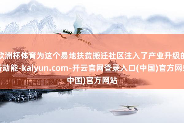 欧洲杯体育为这个易地扶贫搬迁社区注入了产业升级的新动能-kaiyun.com-开云官网登录入口(中国)官方网站