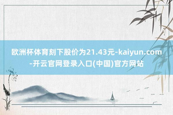 欧洲杯体育刻下股价为21.43元-kaiyun.com-开云官网登录入口(中国)官方网站