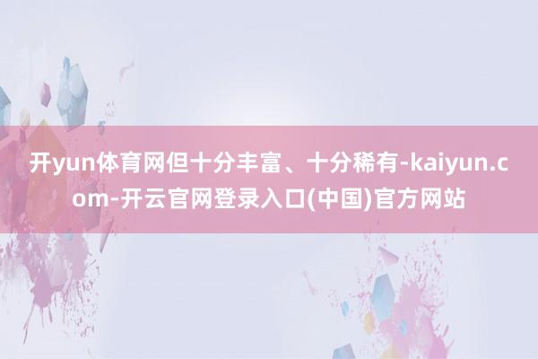开yun体育网但十分丰富、十分稀有-kaiyun.com-开云官网登录入口(中国)官方网站