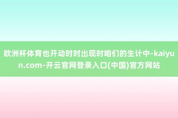 欧洲杯体育也开动时时出现时咱们的生计中-kaiyun.com-开云官网登录入口(中国)官方网站