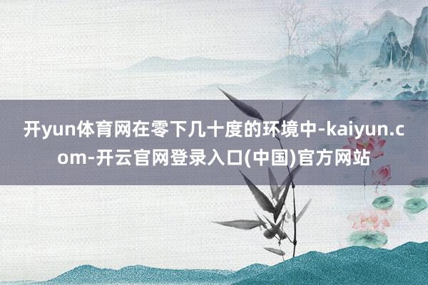 开yun体育网在零下几十度的环境中-kaiyun.com-开云官网登录入口(中国)官方网站