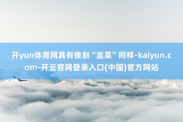 开yun体育网具有像割“韭菜”同样-kaiyun.com-开云官网登录入口(中国)官方网站