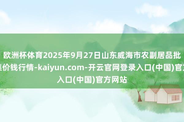 欧洲杯体育2025年9月27日山东威海市农副居品批发市集价钱行情-kaiyun.com-开云官网登录入口(中国)官方网站