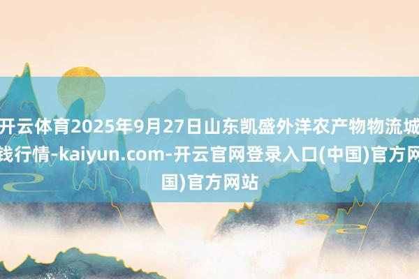 开云体育2025年9月27日山东凯盛外洋农产物物流城价钱行情-kaiyun.com-开云官网登录入口(中国)官方网站