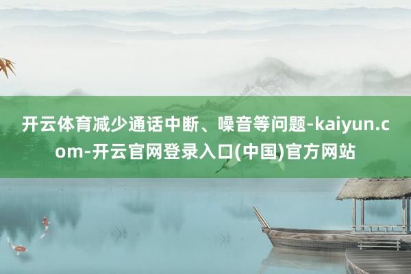 开云体育减少通话中断、噪音等问题-kaiyun.com-开云官网登录入口(中国)官方网站