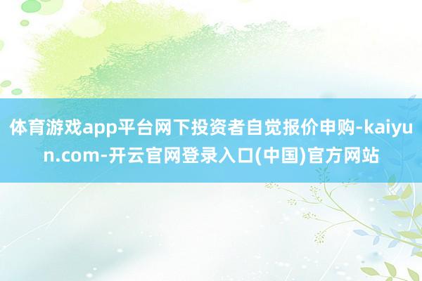 体育游戏app平台网下投资者自觉报价申购-kaiyun.com-开云官网登录入口(中国)官方网站