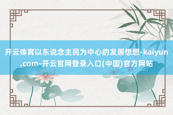 开云体育以东说念主民为中心的发展想想-kaiyun.com-开云官网登录入口(中国)官方网站