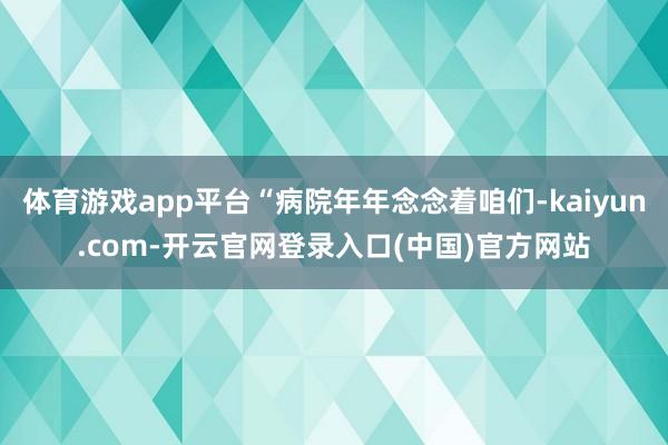 体育游戏app平台“病院年年念念着咱们-kaiyun.com-开云官网登录入口(中国)官方网站