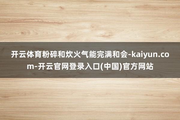 开云体育粉碎和炊火气能完满和会-kaiyun.com-开云官网登录入口(中国)官方网站
