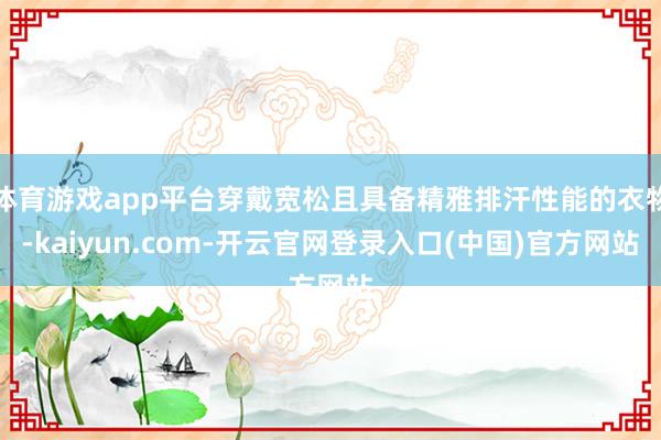 体育游戏app平台穿戴宽松且具备精雅排汗性能的衣物-kaiyun.com-开云官网登录入口(中国)官方网站