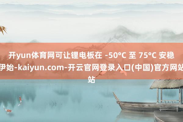 开yun体育网可让锂电板在 -50°C 至 75°C 安稳伊始-kaiyun.com-开云官网登录入口(中国)官方网站