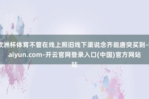 欧洲杯体育不管在线上照旧线下渠说念齐能唐突买到-kaiyun.com-开云官网登录入口(中国)官方网站