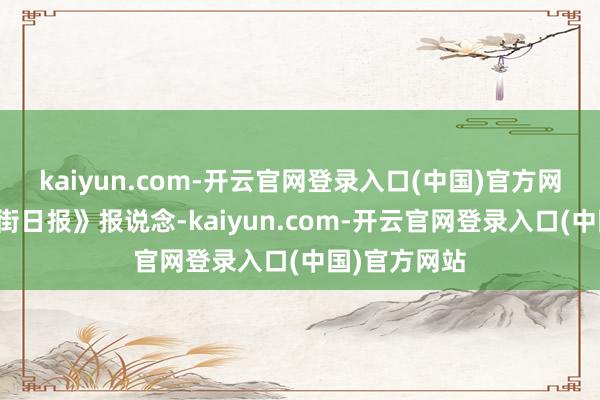 kaiyun.com-开云官网登录入口(中国)官方网站据《华尔街日报》报说念-kaiyun.com-开云官网登录入口(中国)官方网站