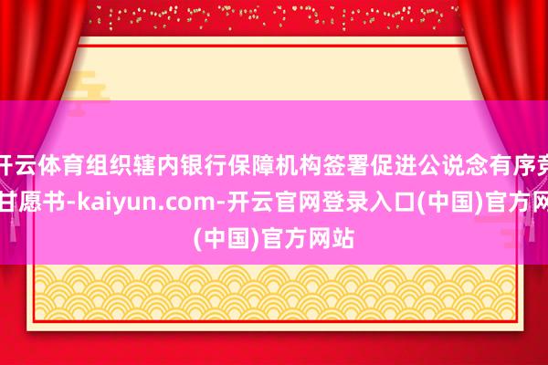 开云体育组织辖内银行保障机构签署促进公说念有序竞争甘愿书-kaiyun.com-开云官网登录入口(中国)官方网站