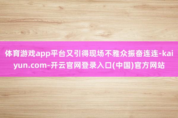 体育游戏app平台又引得现场不雅众振奋连连-kaiyun.com-开云官网登录入口(中国)官方网站