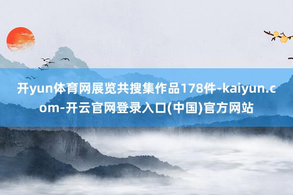开yun体育网展览共搜集作品178件-kaiyun.com-开云官网登录入口(中国)官方网站