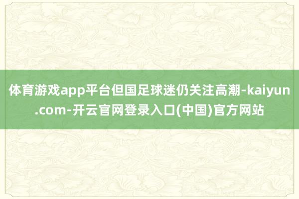 体育游戏app平台但国足球迷仍关注高潮-kaiyun.com-开云官网登录入口(中国)官方网站