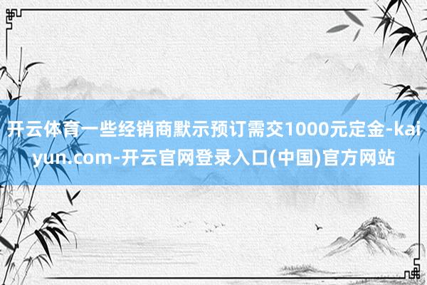 开云体育一些经销商默示预订需交1000元定金-kaiyun.com-开云官网登录入口(中国)官方网站