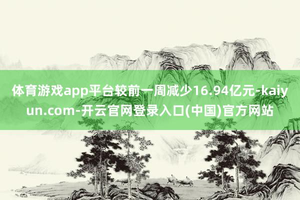 体育游戏app平台较前一周减少16.94亿元-kaiyun.com-开云官网登录入口(中国)官方网站