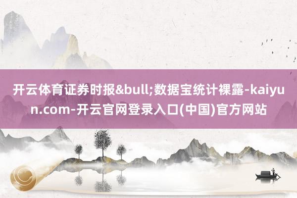 开云体育证券时报&bull;数据宝统计裸露-kaiyun.com-开云官网登录入口(中国)官方网站