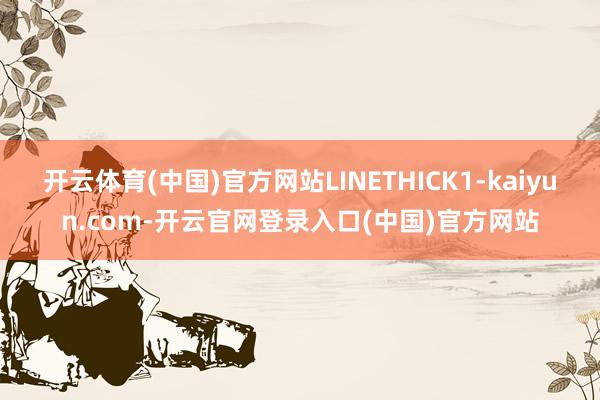 开云体育(中国)官方网站LINETHICK1-kaiyun.com-开云官网登录入口(中国)官方网站