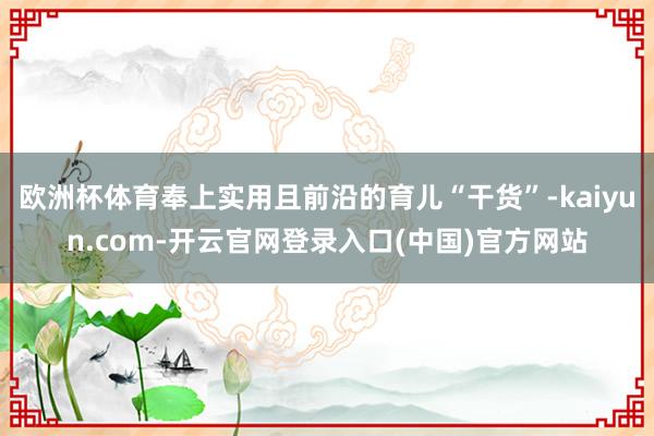 欧洲杯体育奉上实用且前沿的育儿“干货”-kaiyun.com-开云官网登录入口(中国)官方网站