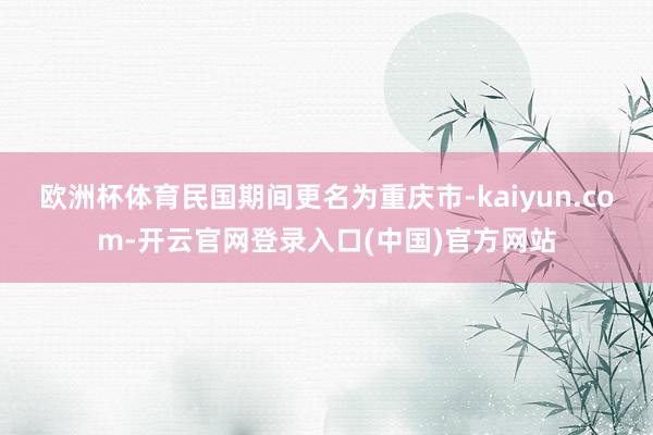 欧洲杯体育民国期间更名为重庆市-kaiyun.com-开云官网登录入口(中国)官方网站