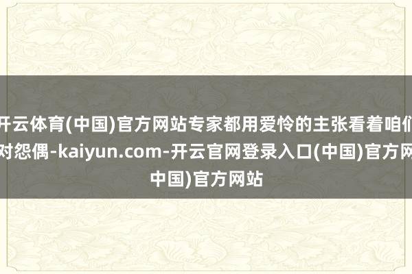 开云体育(中国)官方网站专家都用爱怜的主张看着咱们这对怨偶-kaiyun.com-开云官网登录入口(中国)官方网站