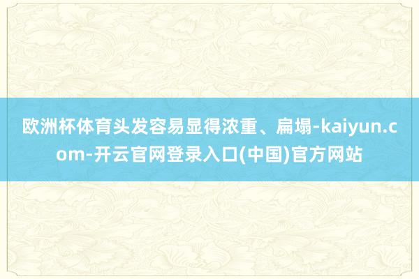 欧洲杯体育头发容易显得浓重、扁塌-kaiyun.com-开云官网登录入口(中国)官方网站
