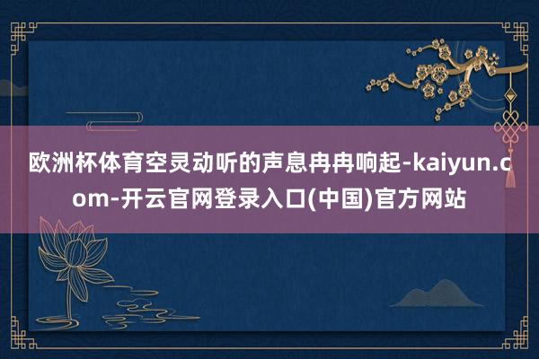 欧洲杯体育空灵动听的声息冉冉响起-kaiyun.com-开云官网登录入口(中国)官方网站