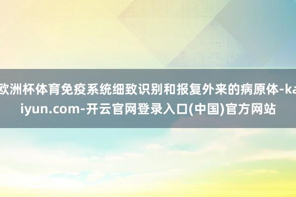 欧洲杯体育免疫系统细致识别和报复外来的病原体-kaiyun.com-开云官网登录入口(中国)官方网站