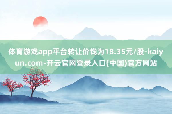 体育游戏app平台转让价钱为18.35元/股-kaiyun.com-开云官网登录入口(中国)官方网站
