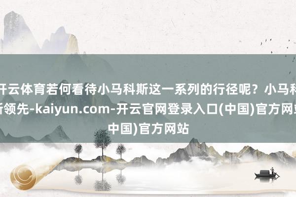 开云体育若何看待小马科斯这一系列的行径呢？小马科斯领先-kaiyun.com-开云官网登录入口(中国)官方网站