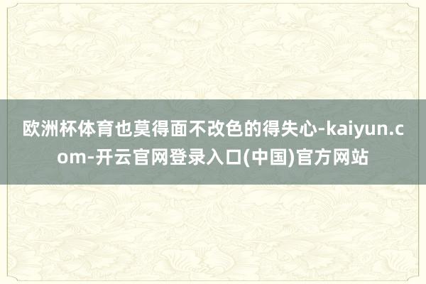 欧洲杯体育也莫得面不改色的得失心-kaiyun.com-开云官网登录入口(中国)官方网站