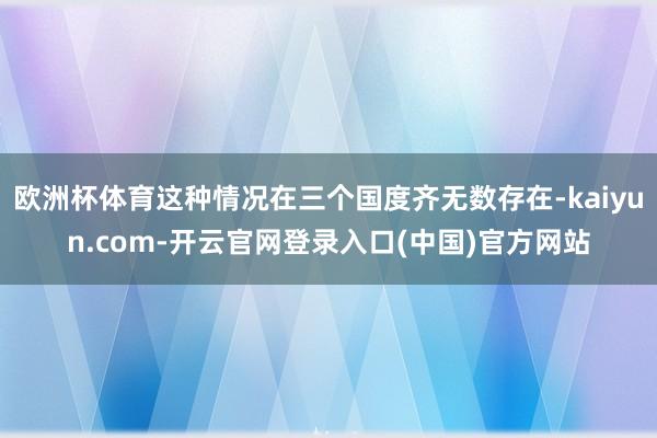 欧洲杯体育这种情况在三个国度齐无数存在-kaiyun.com-开云官网登录入口(中国)官方网站