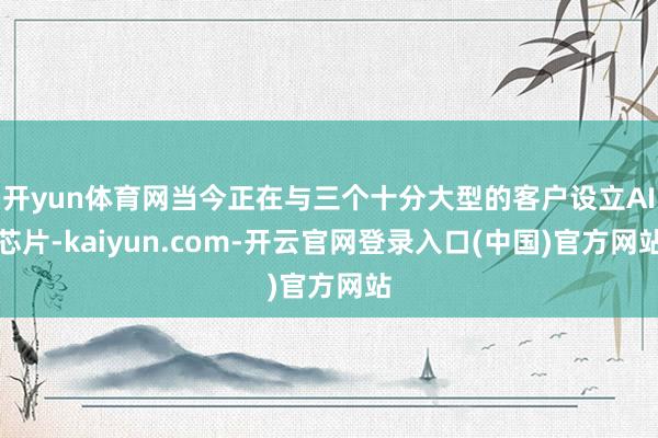 开yun体育网当今正在与三个十分大型的客户设立AI芯片-kaiyun.com-开云官网登录入口(中国)官方网站