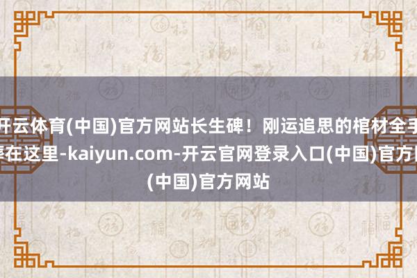 开云体育(中国)官方网站长生碑！刚运追思的棺材全手埋葬在这里-kaiyun.com-开云官网登录入口(中国)官方网站