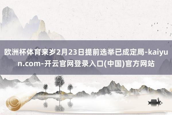 欧洲杯体育来岁2月23日提前选举已成定局-kaiyun.com-开云官网登录入口(中国)官方网站