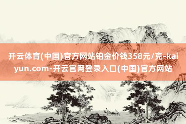 开云体育(中国)官方网站铂金价钱358元/克-kaiyun.com-开云官网登录入口(中国)官方网站