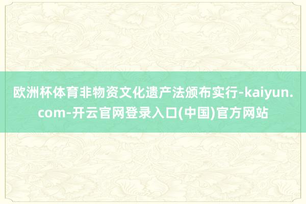 欧洲杯体育非物资文化遗产法颁布实行-kaiyun.com-开云官网登录入口(中国)官方网站